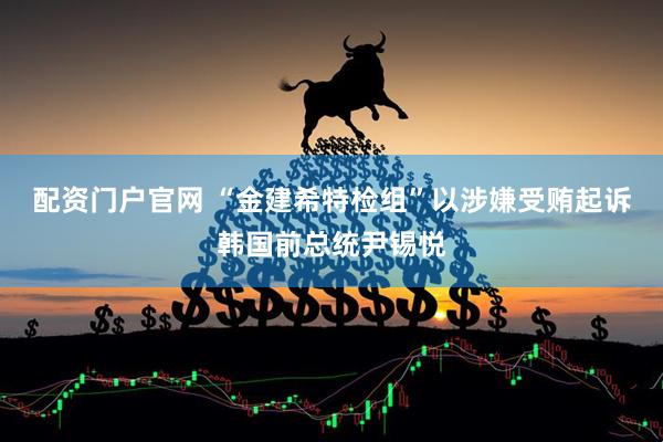 配资门户官网 “金建希特检组”以涉嫌受贿起诉韩国前总统尹锡悦