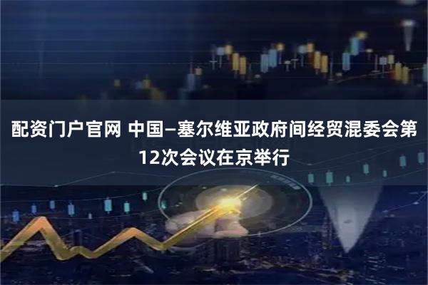 配资门户官网 中国—塞尔维亚政府间经贸混委会第12次会议在京举行