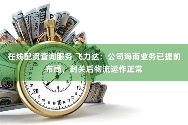 在线配资查询服务 飞力达：公司海南业务已提前布局，封关后物流运作正常