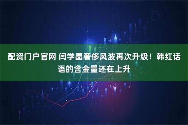 配资门户官网 闫学晶奢侈风波再次升级！韩红话语的含金量还在上升