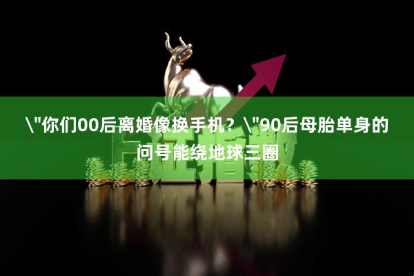 ＂你们00后离婚像换手机？＂90后母胎单身的问号能绕地球三圈