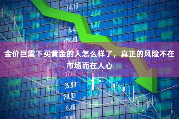 金价巨震下买黄金的人怎么样了，真正的风险不在市场而在人心