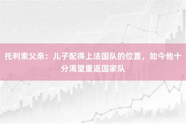 托利索父亲：儿子配得上法国队的位置，如今他十分渴望重返国家队