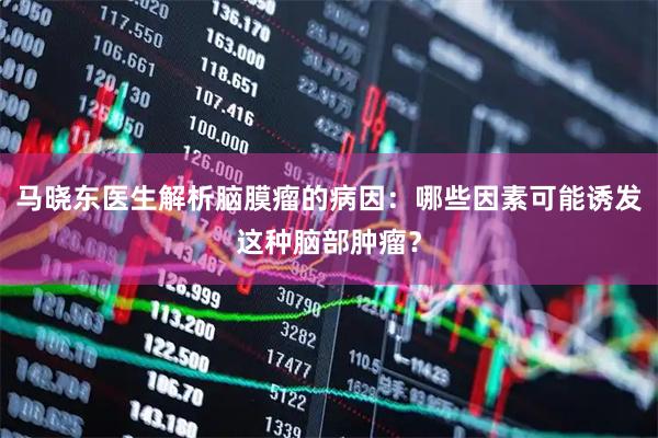 马晓东医生解析脑膜瘤的病因：哪些因素可能诱发这种脑部肿瘤？
