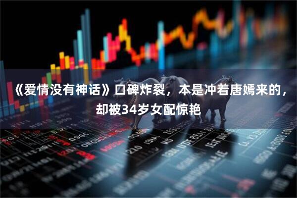 《爱情没有神话》口碑炸裂，本是冲着唐嫣来的，却被34岁女配惊艳