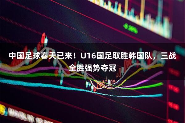 中国足球春天已来！U16国足取胜韩国队，三战全胜强势夺冠