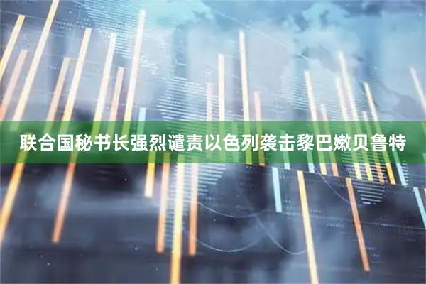 联合国秘书长强烈谴责以色列袭击黎巴嫩贝鲁特