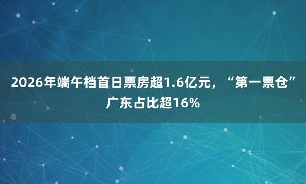 2026年端午档首日票房超1.6亿元，“第一票仓”广东占比超16%