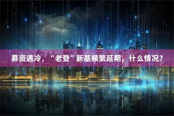 募资遇冷，“老登”新基频繁延期，什么情况？