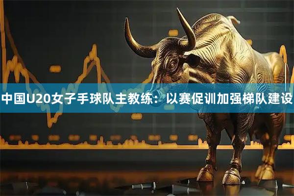中国U20女子手球队主教练：以赛促训加强梯队建设