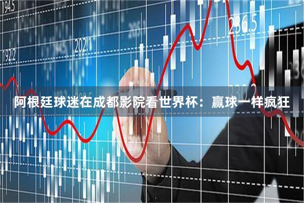 阿根廷球迷在成都影院看世界杯：赢球一样疯狂