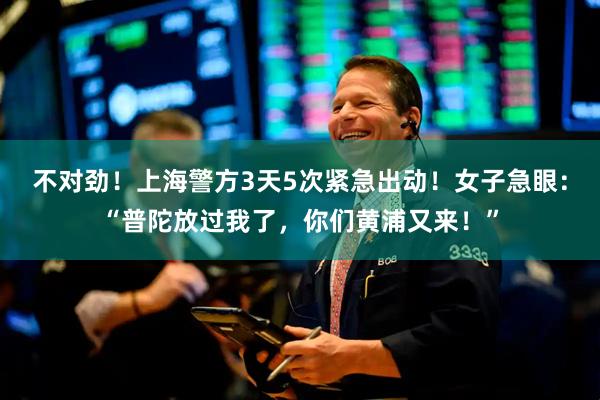 不对劲！上海警方3天5次紧急出动！女子急眼：“普陀放过我了，你们黄浦又来！”